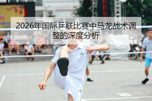 2026年国际乒联比赛中马龙战术调整的深度分析