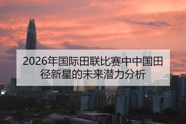 2026年国际田联比赛中中国田径新星的未来潜力分析