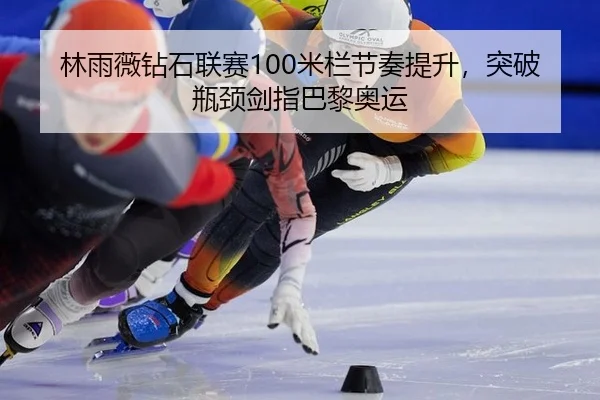 林雨薇钻石联赛100米栏节奏提升，突破瓶颈剑指巴黎奥运