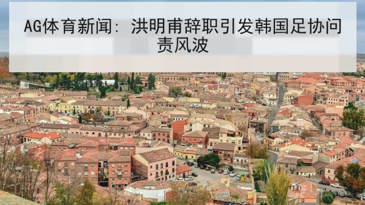 AG体育新闻: 洪明甫辞职引发韩国足协问责风波