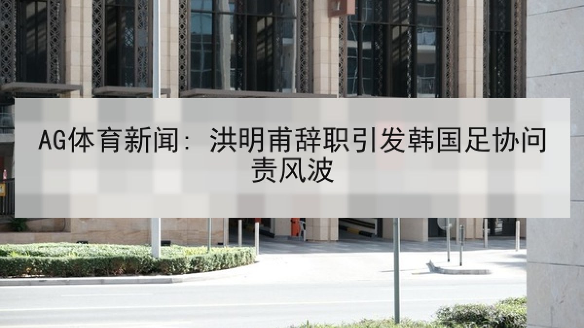 AG体育新闻: 洪明甫辞职引发韩国足协问责风波