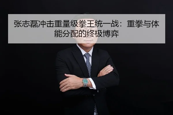 张志磊冲击重量级拳王统一战：重拳与体能分配的终极博弈