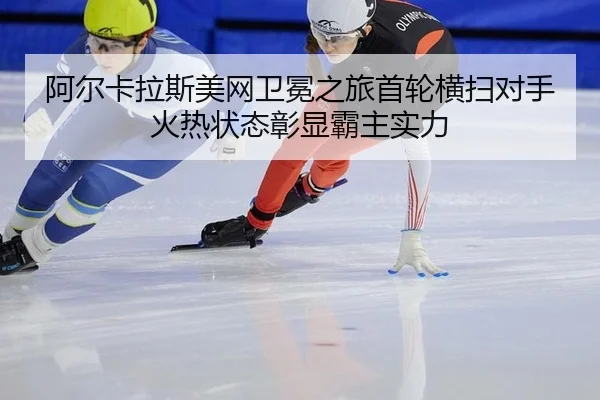 阿尔卡拉斯美网卫冕之旅首轮横扫对手 火热状态彰显霸主实力