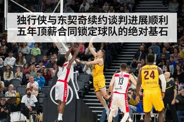独行侠与东契奇续约谈判进展顺利五年顶薪合同锁定球队的绝对基石