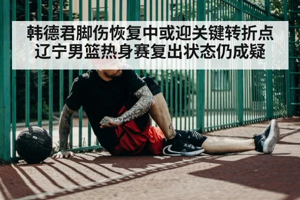 韩德君脚伤恢复中或迎关键转折点辽宁男篮热身赛复出状态仍成疑